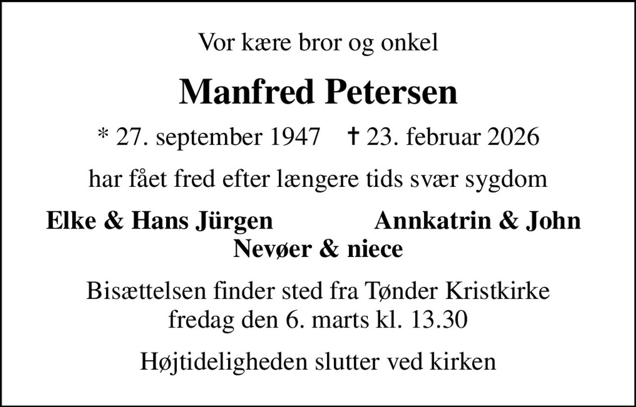 Vor kære bror og onkel
Manfred Petersen
* 27. september 1947    ✝ 23. februar 2026
har fået fred efter længere tids svær sygdom
Elke & Hans Jürgen
Annkatrin & John
Bisættelsen finder sted fra Tønder Kristkirke  fredag den 6. marts kl. 13.30 
Højtideligheden slutter ved kirken