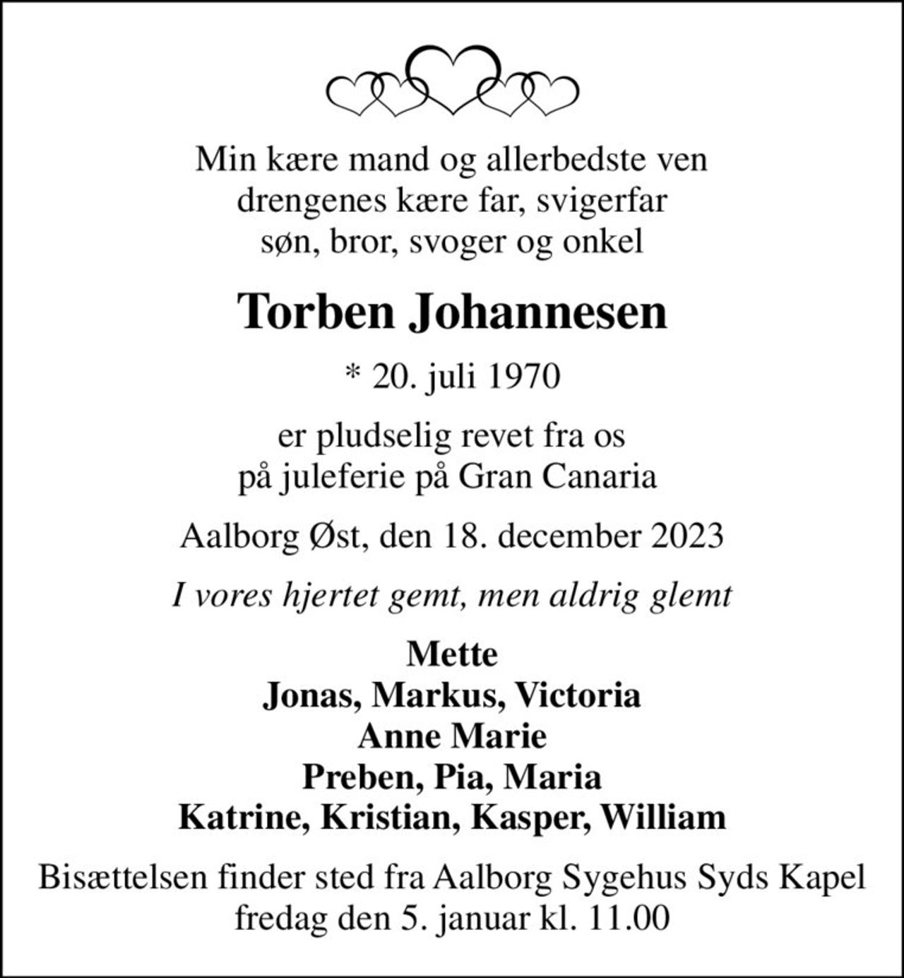 Min kære mand og allerbedste ven drengenes kære far, svigerfar søn, bror, svoger og onkel
Torben Johannesen
* 20. juli 1970
er pludselig revet fra os på juleferie på Gran Canaria 
Aalborg Øst, den 18. december 2023
I vores hjertet gemt, men aldrig glemt
Mette Jonas, Markus, Victoria Anne Marie Preben, Pia, Maria Katrine, Kristian, Kasper, William
Bisættelsen finder sted fra Aalborg Sygehus Syds Kapel  fredag den 5. januar kl. 11.00