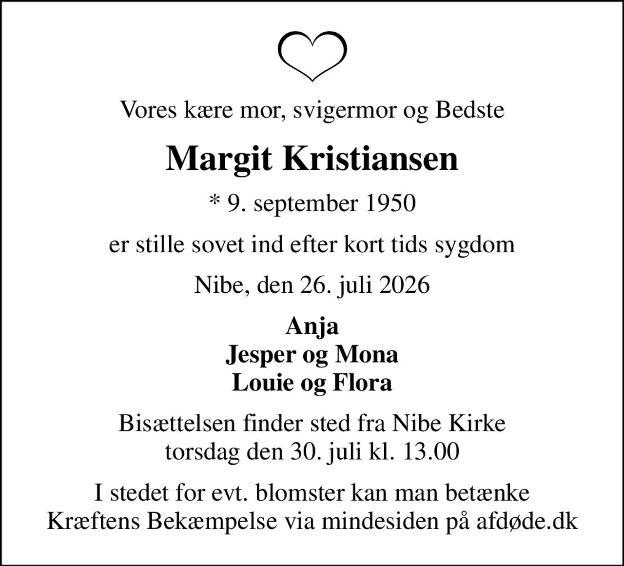 Vores kære mor, svigermor og Bedste
Margit Kristiansen
* 9. september 1950
er stille sovet ind efter kort tids sygdom
Nibe, den 26. juli 2026
Anja Jesper og Mona Louie og Flora
Bisættelsen finder sted fra Nibe Kirke  torsdag den 30. juli kl. 13.00 
I stedet for evt. blomster kan man betænke
					Kræftens Bekæmpelse via mindesiden på afdøde.dk
