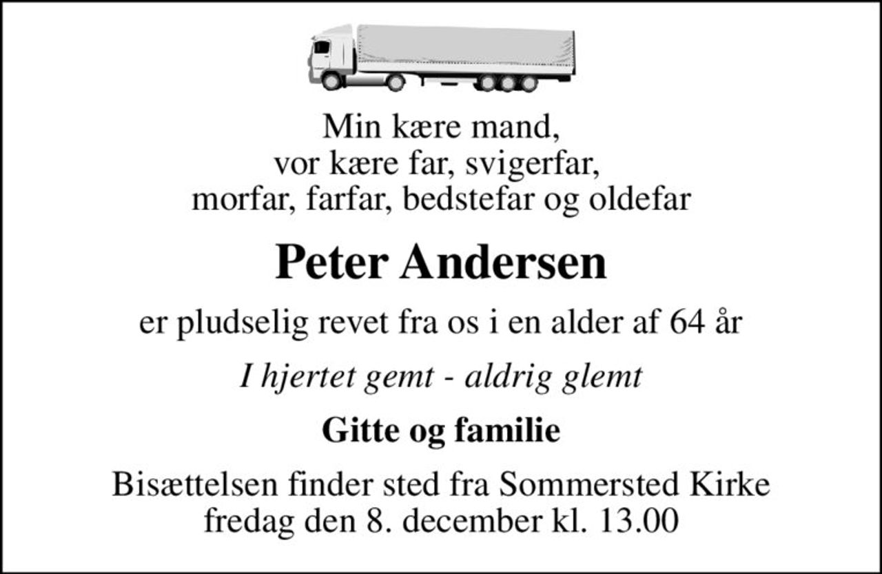 Min kære mand, vor kære far, svigerfar,  morfar, farfar, bedstefar og oldefar
Peter Andersen
er pludselig revet fra os i en alder af 64 år
I hjertet gemt - aldrig glemt
Gitte og familie
Bisættelsen finder sted fra Sommersted Kirke  fredag den 8. december kl. 13.00