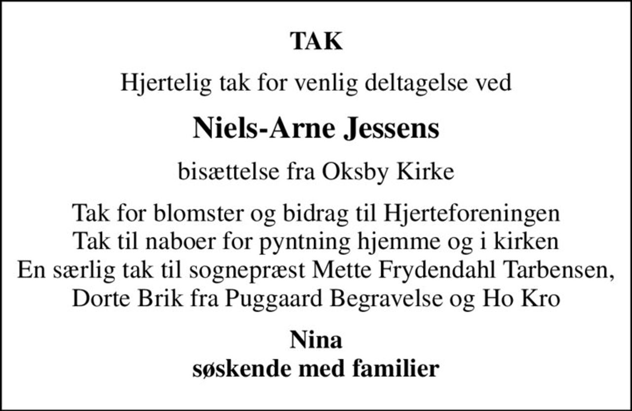 TAK
Hjertelig tak for venlig deltagelse ved
Niels-Arne Jessens
bisættelse fra Oksby Kirke
Tak for blomster og bidrag til Hjerteforeningen Tak til naboer for pyntning hjemme og i kirken En særlig tak til sognepræst Mette Frydendahl Tarbensen, Dorte Brik fra Puggaard Begravelse og Ho Kro
Nina søskende med familier
