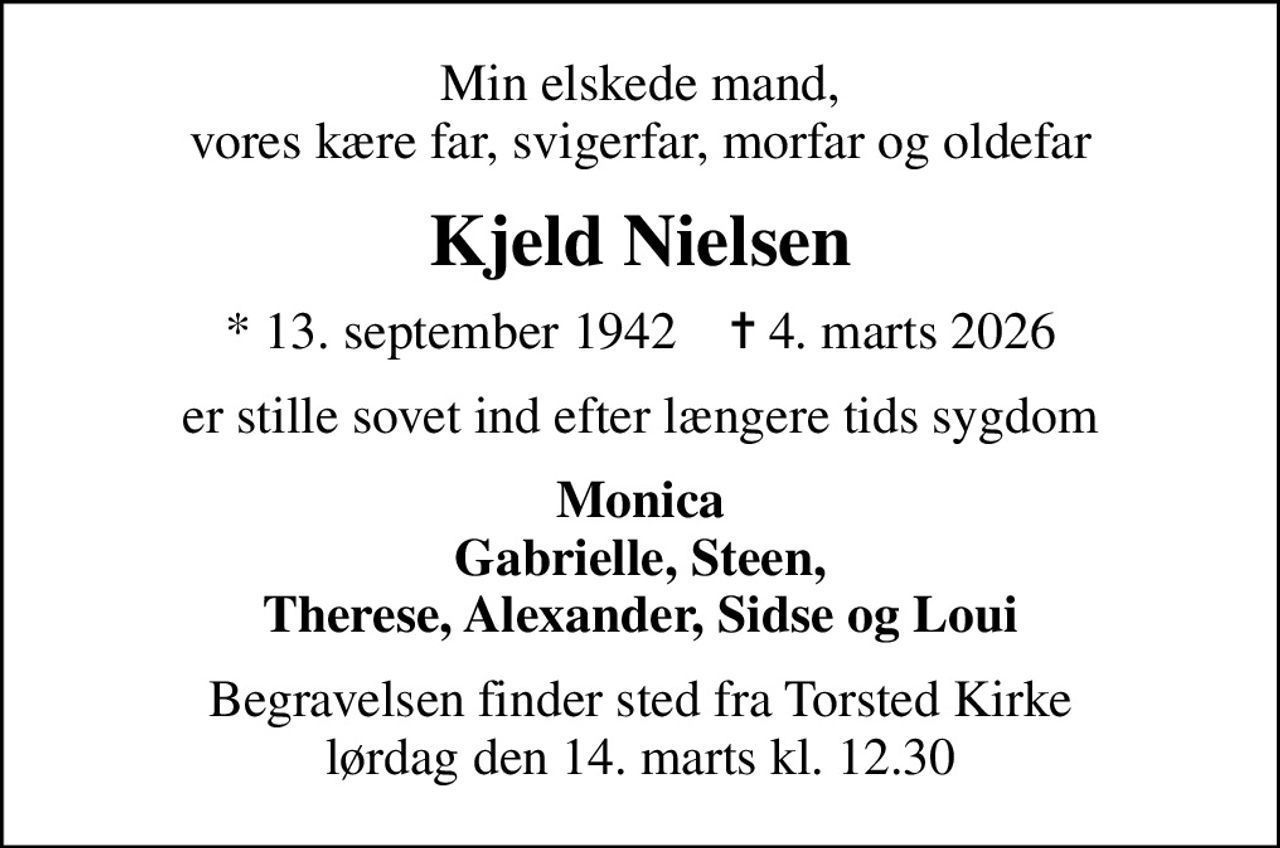 Min elskede mand, vores kære far, svigerfar, morfar og oldefar
Kjeld Nielsen
* 13. september 1942    ✝ 4. marts 2026
er stille sovet ind efter længere tids sygdom
Monica Gabrielle, Steen, Therese, Alexander, Sidse og Loui
Begravelsen finder sted fra Torsted Kirke  lørdag den 14. marts kl. 12.30