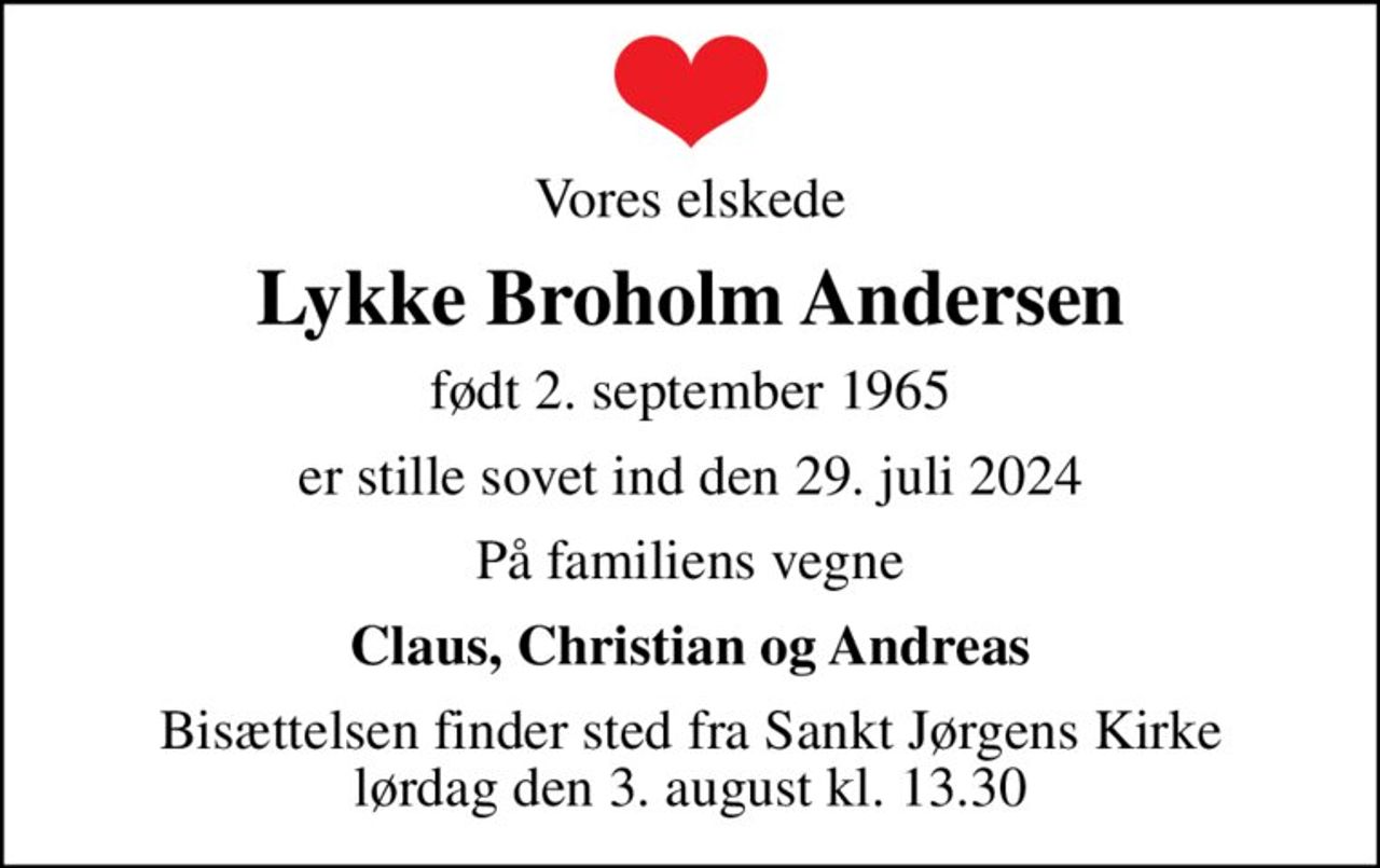Vores elskede
Lykke Broholm Andersen
født 2. september 1965
er stille sovet ind den 29. juli 2024
På familiens vegne
Claus, Christian og Andreas
Bisættelsen finder sted fra Sankt Jørgens Kirke  lørdag den 3. august kl. 13.30
