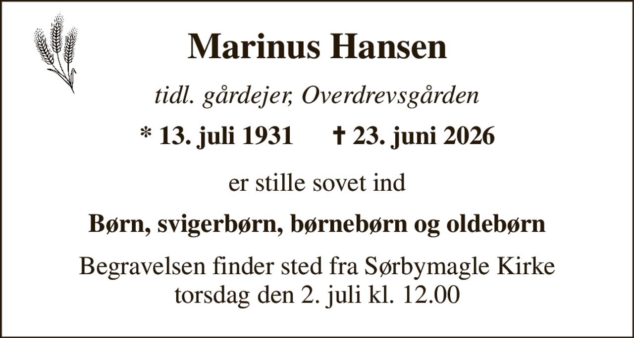 Marinus Hansen 
tidl. gårdejer, Overdrevsgården 
*​ 13. juli 1931 
✝​ 23. juni 2026​ 
er stille sovet ind 
Børn, svigerbørn, børnebørn og oldebørn 
Begravelsen​ finder sted fra Sørbymagle Kirke​ torsdag den 2. juli​ kl. 12.00