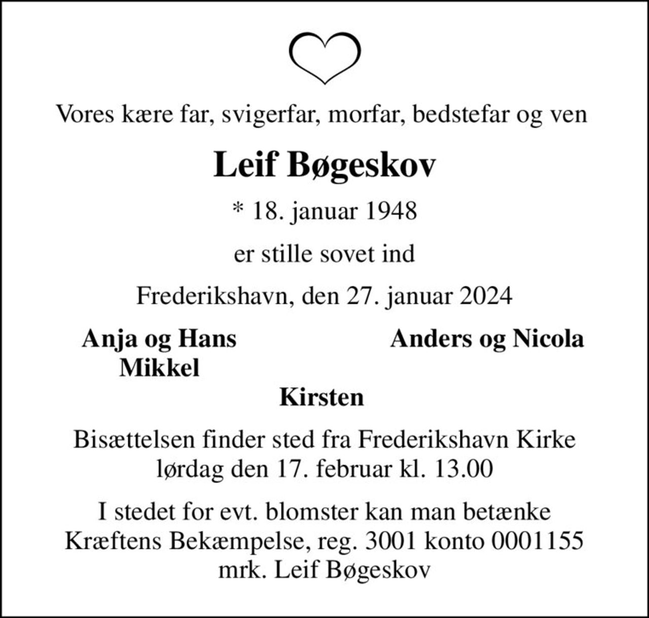 Vores kære far, svigerfar, morfar, bedstefar og ven 
Leif Bøgeskov
* 18. januar 1948
er stille sovet ind
Frederikshavn, den 27. januar 2024
Anja og Hans 
Anders og Nicola
Mikkel 
Bisættelsen finder sted fra Frederikshavn Kirke  lørdag den 17. februar kl. 13.00 
I stedet for evt. blomster kan man betænke
					Kræftens Bekæmpelse reg.3001konto0001155mrk. Leif
					Bøgeskov