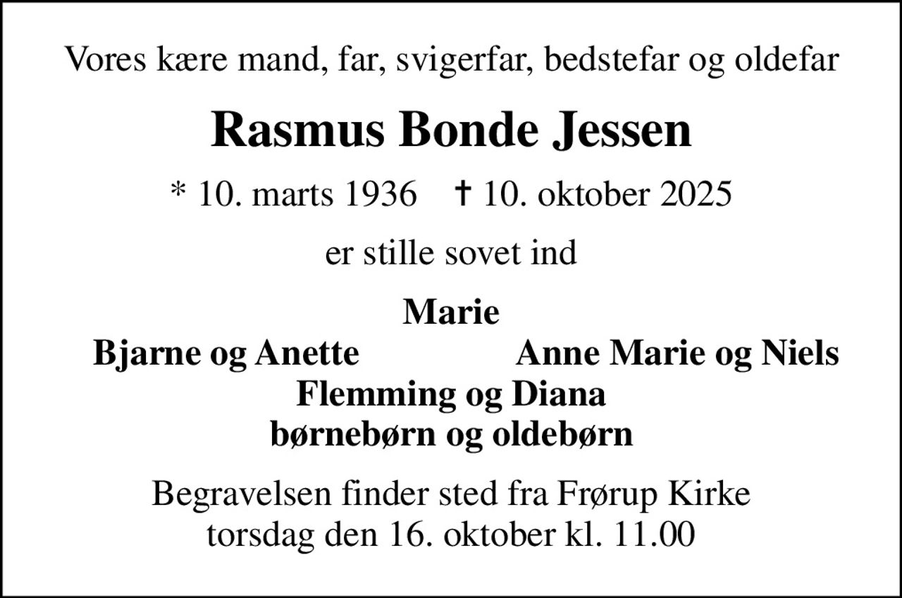 Vores kære mand, far, svigerfar, bedstefar og oldefar
Rasmus Bonde Jessen
* 10. marts 1936    ✝ 10. oktober 2025
er stille sovet ind
Marie
Bjarne og Anette
Anne Marie og Niels
Begravelsen finder sted fra Frørup Kirke  torsdag den 16. oktober kl. 11.00