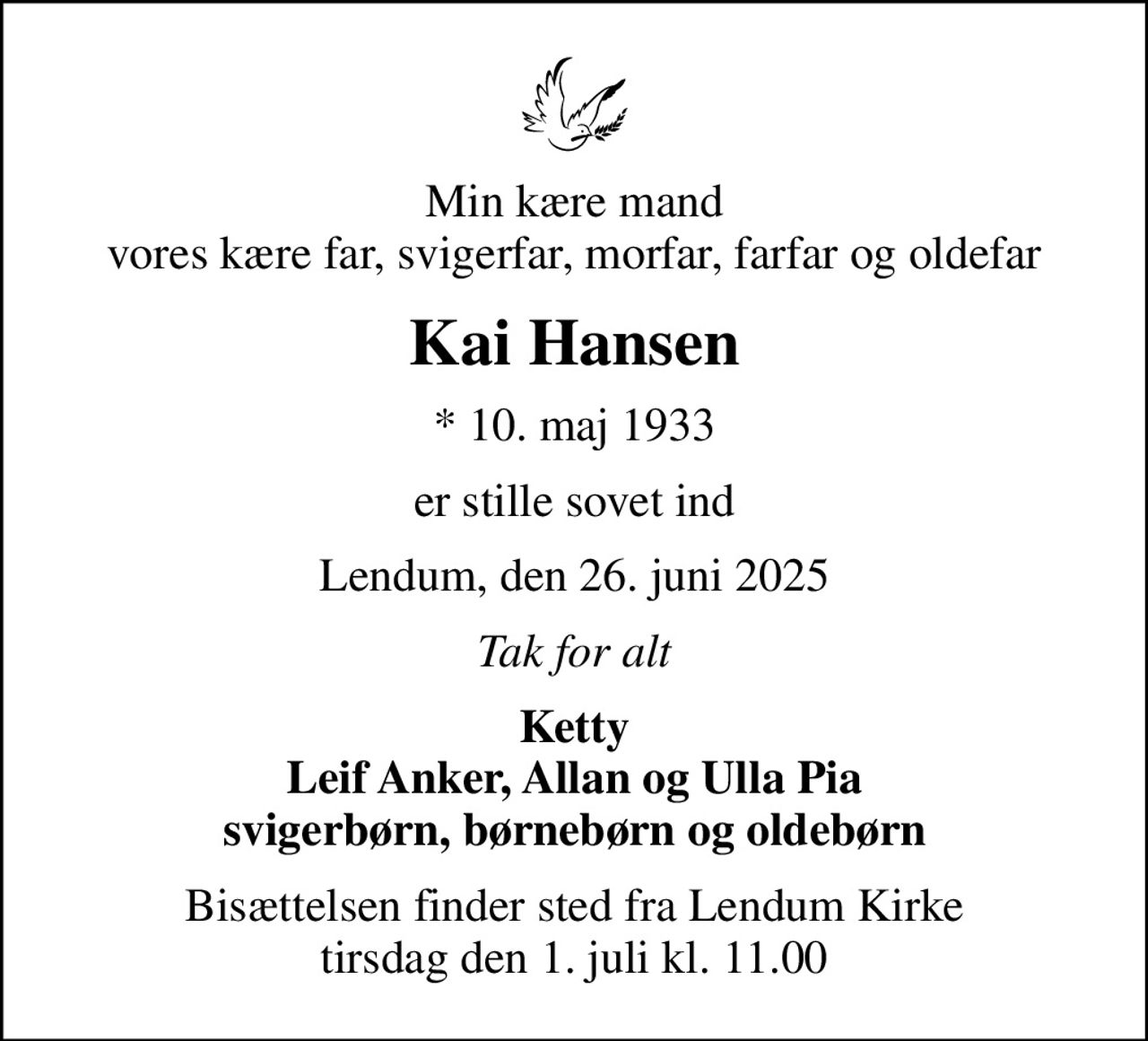 Min kære mand vores kære far, svigerfar, morfar, farfar og oldefar
Kai Hansen
* 10. maj 1933
er stille sovet ind
Lendum, den 26. juni 2025
Tak for alt
Ketty Leif Anker, Allan og Ulla Pia svigerbørn, børnebørn og oldebørn
Bisættelsen finder sted fra Lendum Kirke  tirsdag den 1. juli kl. 11.00