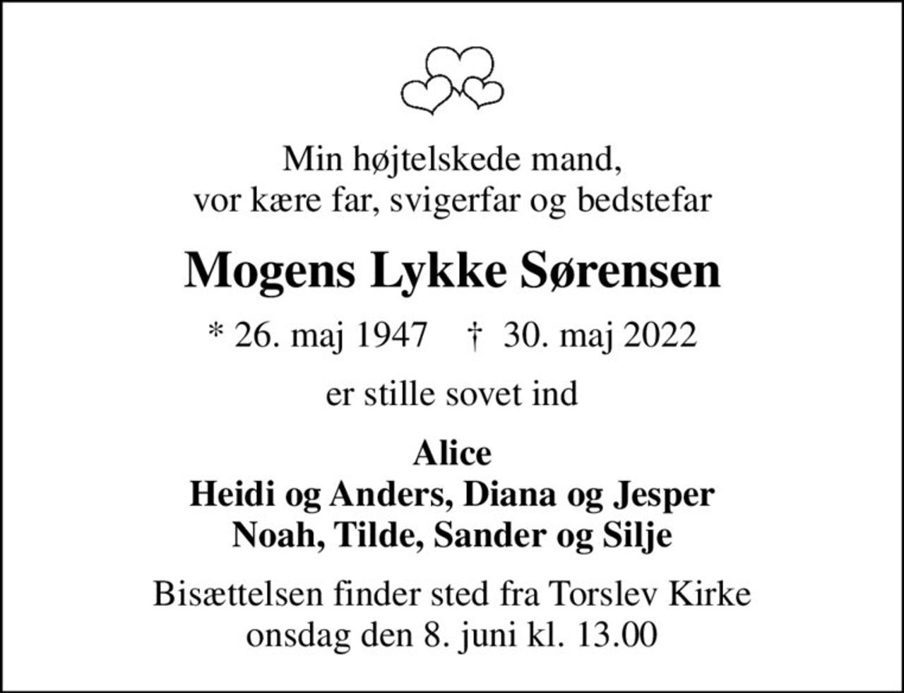 Min højtelskede mand, vor kære far, svigerfar og bedstefar
Mogens Lykke Sørensen
* 26. maj 1947    ✝ 30. maj 2022
er stille sovet ind
Alice Heidi og Anders, Diana og Jesper Noah, Tilde, Sander og Silje
Bisættelsen finder sted fra Torslev Kirke  onsdag den 8. juni kl. 13.00