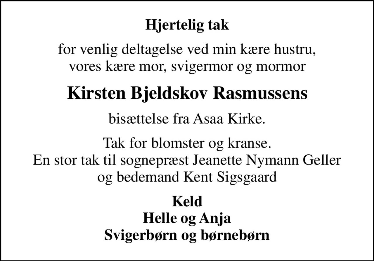 Hjertelig tak
for venlig deltagelse ved min kære hustru, vores kære mor, svigermor og mormor
Kirsten Bjeldskov Rasmussens
bisættelse fra Asaa Kirke.
Tak for blomster og kranse. En stor tak til sognepræst Jeanette Nymann Geller og bedemand Kent Sigsgaard
Keld Helle og Anja Svigerbørn og børnebørn