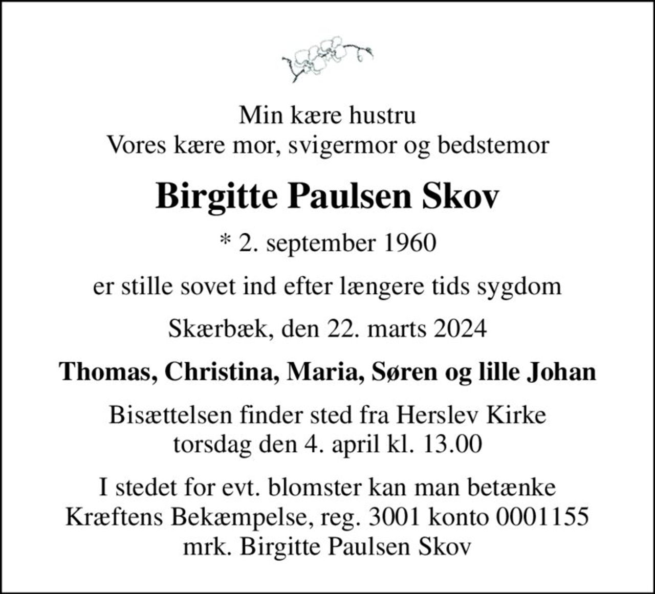 Min kære hustru Vores kære mor, svigermor og bedstemor
Birgitte Paulsen Skov
* 2. september 1960
er stille sovet ind efter længere tids sygdom
Skærbæk, den 22. marts 2024
Thomas, Christina, Maria, Søren og lille Johan
Bisættelsen finder sted fra Herslev Kirke  torsdag den 4. april kl. 13.00 
I stedet for evt. blomster kan man betænke
					Kræftens Bekæmpelse reg.3001konto0001155mrk. Birgitte Paulsen
					Skov