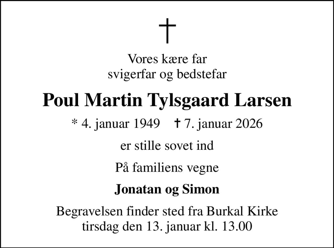 Vores kære far svigerfar og bedstefar
Poul Martin Tylsgaard Larsen
* 4. januar 1949    ✝ 7. januar 2026
er stille sovet ind
På familiens vegne
Jonatan og Simon
Begravelsen finder sted fra Burkal Kirke tirsdag den 13. januar kl. 13.00