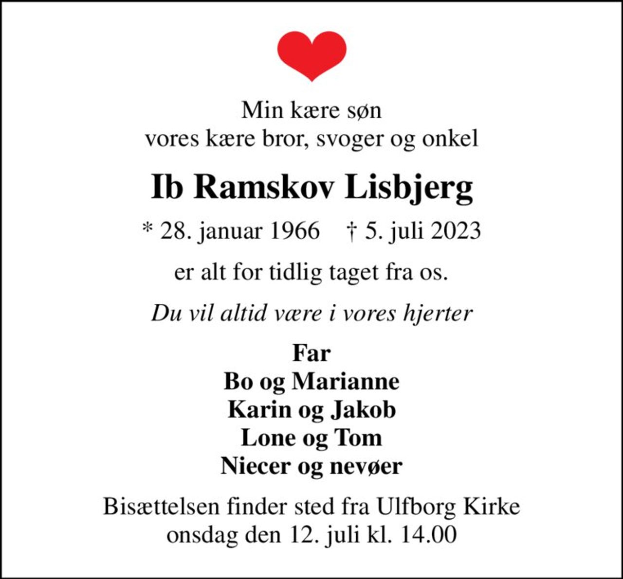 Min kære søn vores kære bror, svoger og onkel
Ib Ramskov Lisbjerg
* 28. januar 1966    ✝ 5. juli 2023
er alt for tidlig taget fra os.
Du vil altid være i vores hjerter
Far Bo og Marianne Karin og Jakob Lone og Tom Niecer og nevøer
Bisættelsen finder sted fra Ulfborg Kirke  onsdag den 12. juli kl. 14.00