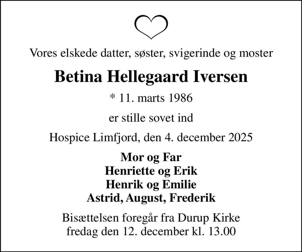 Vores elskede datter, søster, svigerinde og moster
Betina Hellegaard Iversen
* 11. marts 1986
er stille sovet ind
Hospice Limfjord, den 4. december 2025
Mor og Far Henriette og Erik Henrik og Emilie Astrid, August, Frederik
Bisættelsen foregår fra Durup Kirke  fredag den 12. december kl. 13.00