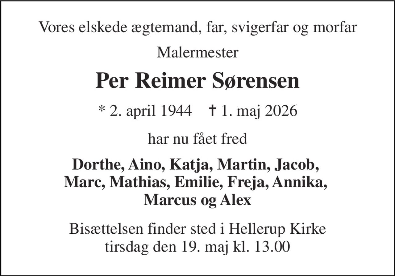 Vores elskede ægtemand, far, svigerfar og morfar 
Malermester 
Per Reimer Sørensen 
* 2. april 1944    ✝ 1. maj 2026 
har nu fået fred 
Dorthe, Aino, Katja, Martin, Jacob,  Marc, Mathias, Emilie, Freja, Annika,  Marcus og Alex 
Bisættelsen finder sted i Hellerup Kirke tirsdag den 19. maj kl. 13.00