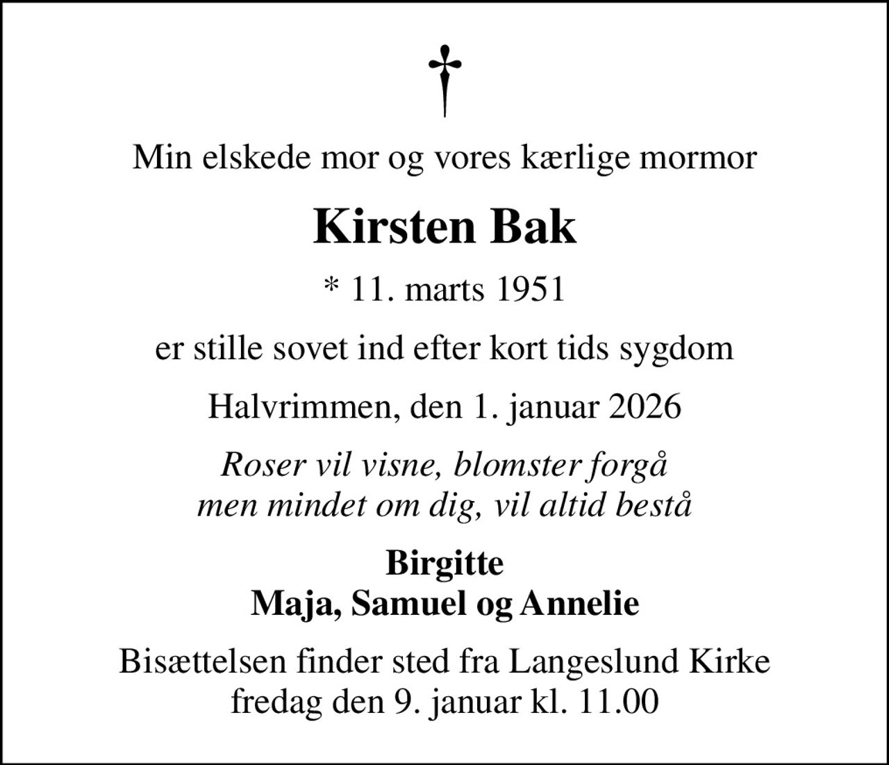 Min elskede mor og vores kærlige mormor
Kirsten Bak
* 11. marts 1951
er stille sovet ind efter kort tids sygdom
Halvrimmen, den 1. januar 2026
Roser vil visne, blomster forgå men mindet om dig, vil altid bestå
Birgitte Maja, Samuel og Annelie
Bisættelsen finder sted fra Langeslund Kirke  fredag den 9. januar kl. 11.00