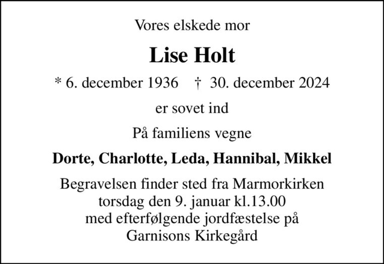 Vores elskede mor
Lise Holt
* 6. december 1936    ✝ 30. december 2024
er sovet ind
På familiens vegne
Dorte, Charlotte, Leda, Hannibal, Mikkel
Begravelsen finder sted fra Marmorkirken torsdag den 9. januar kl.13.00 med efterfølgende jordfæstelse på Garnisons Kirkegård
