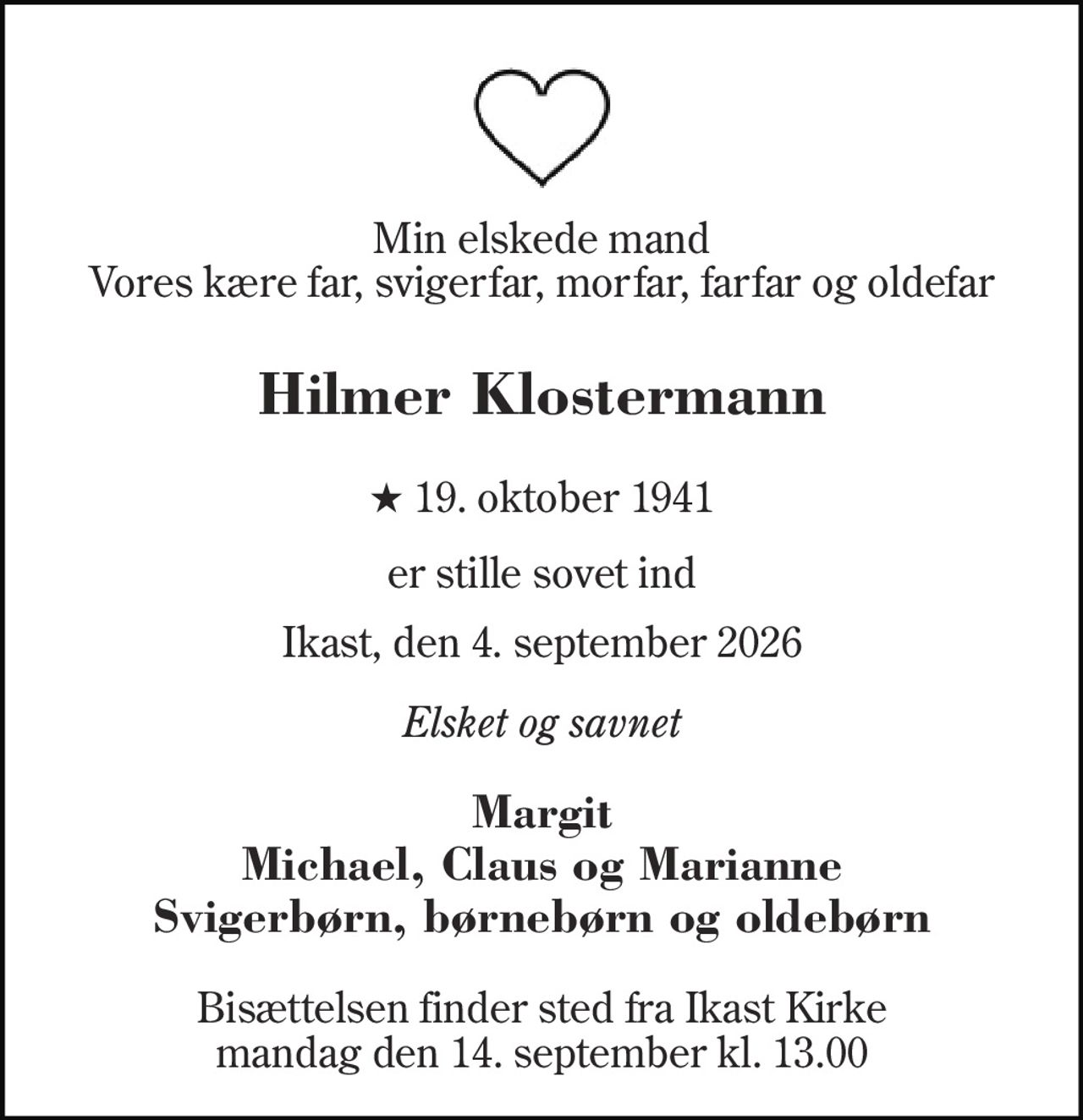 Min elskede mand Vores kære far, svigerfar, morfar, farfar og oldefar 
Hilmer Klostermann 
★​ 19. oktober 1941 
er stille sovet ind 
Ikast, den 4. september 2026 
Elsket og savnet 
Margit Michael, Claus og Marianne Svigerbørn, børnebørn og oldebørn 
Bisættelsen​ finder sted fra Ikast Kirke​ mandag den 14. september​ kl. 13.00