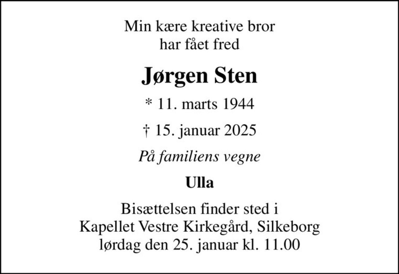 Min kære kreative bror har fået fred
Jørgen Sten
* 11. marts 1944
 15. januar 2025
På familiens vegne
Ulla
Bisættelsen finder sted i Kapellet Vestre Kirkegård, Silkeborg  lørdag den 25. januar kl. 11.00