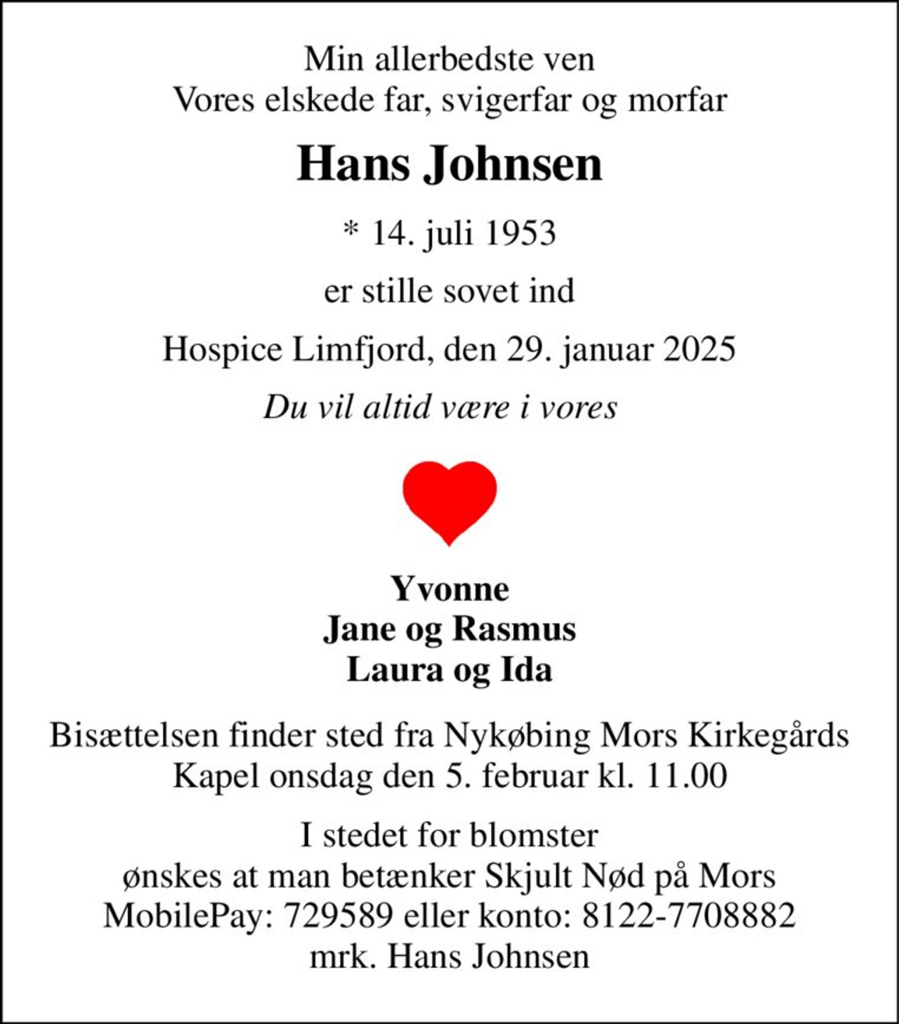 Min allerbedste ven Vores elskede far, svigerfar og morfar 
Hans Johnsen 
*​​ 14. juli 1953 
er stille sovet ind 
Hospice Limfjord, den 29. januar 2025 
Du vil altid være i vores   
Yvonne Jane og Rasmus Laura og Ida 
Bisættelsen​ finder sted fra Nykøbing Mors Kirkegårds​ Kapel onsdag den 5. februar​ kl. 11.00 
I stedet for blomster ønskes at man betænker Skjult Nød på Mors MobilePay: 729589 eller konto: 8122-7708882 mrk. Hans Johnsen