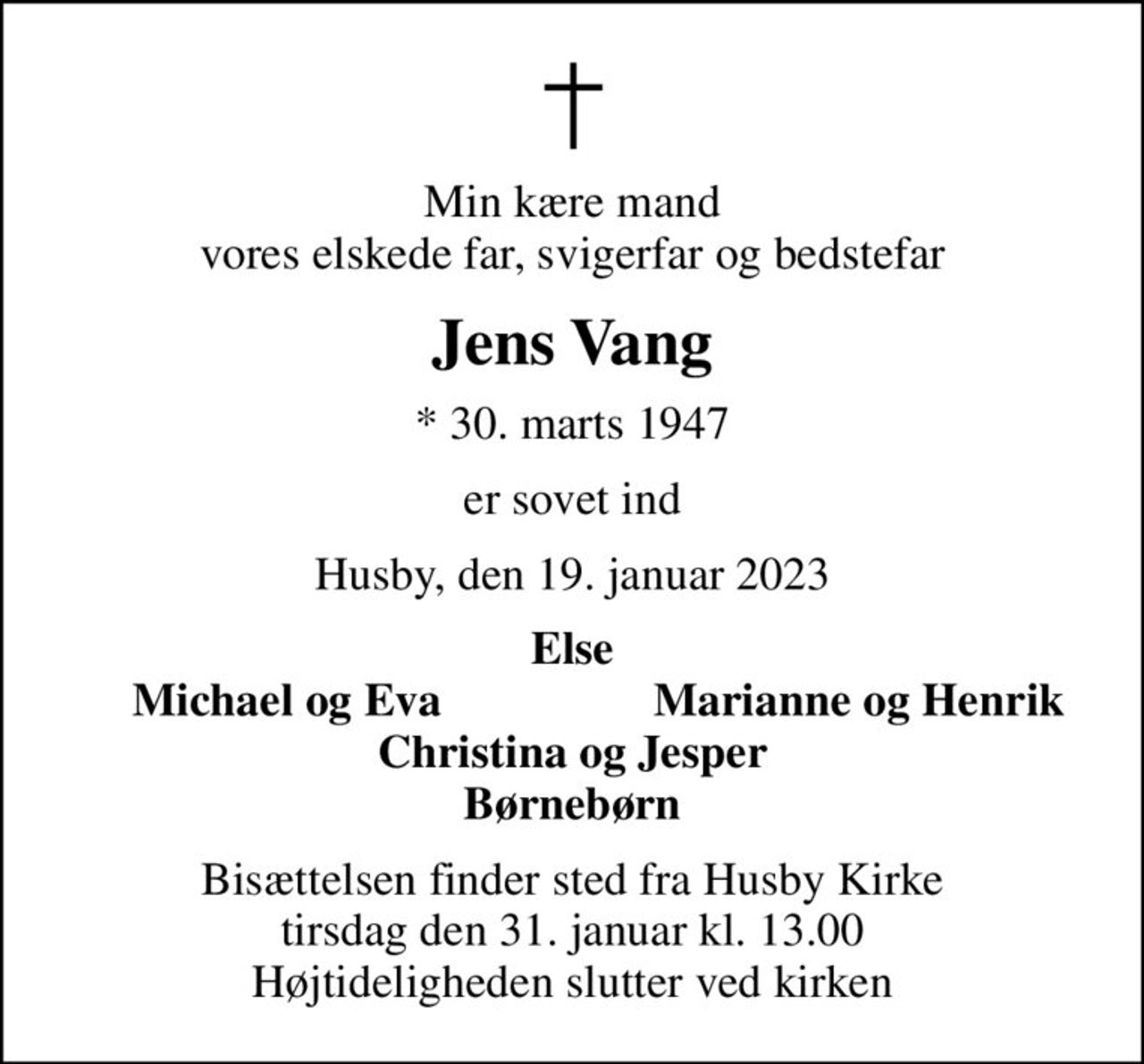 Min kære mand vores elskede far, svigerfar og bedstefar
Jens Vang
* 30. marts 1947
er sovet ind
Husby, den 19. januar 2023
Else
Michael og Eva
Marianne og Henrik
Bisættelsen finder sted fra Husby Kirke  tirsdag den 31. januar kl. 13.00  Højtideligheden slutter ved kirken