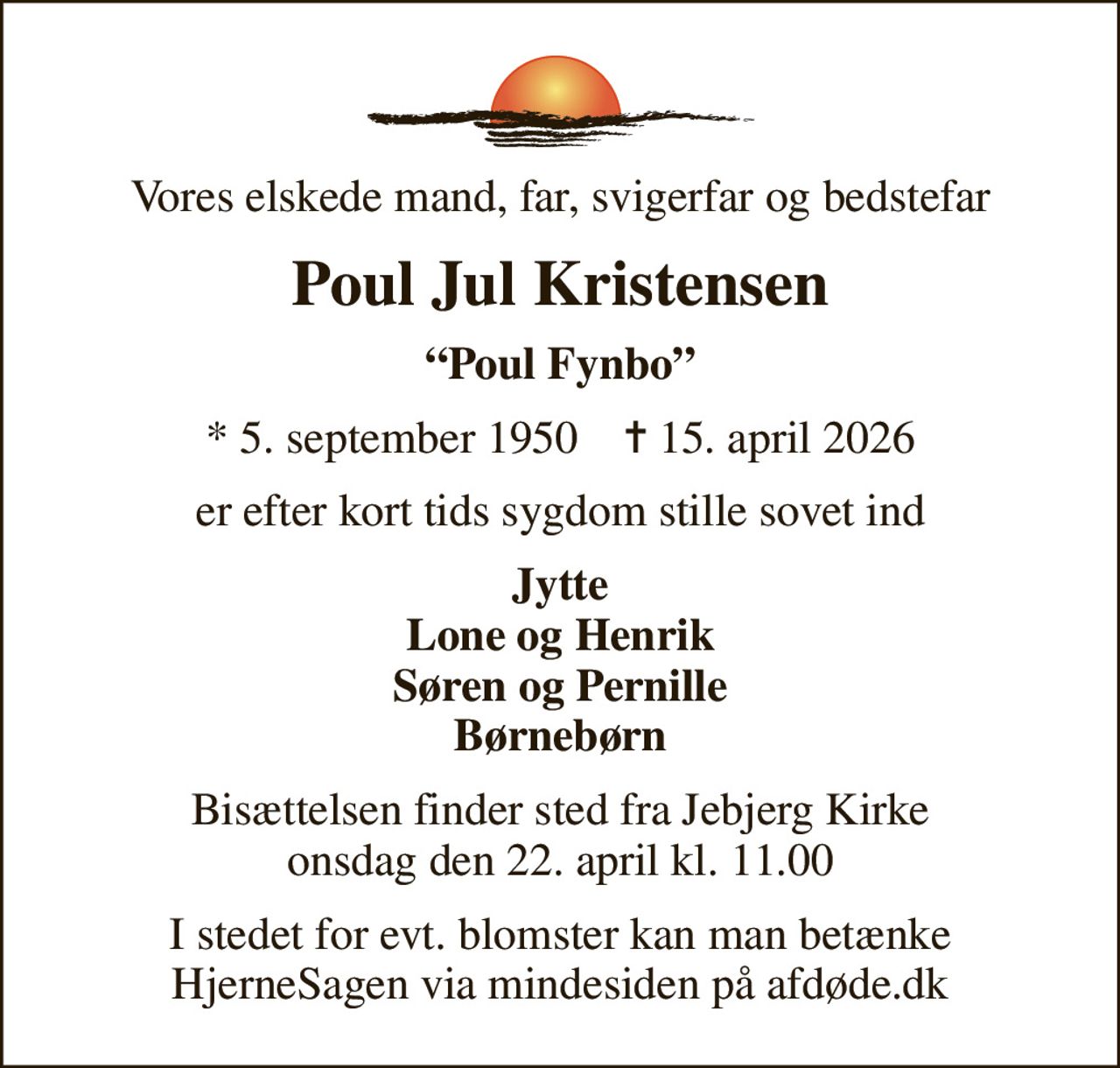 Vores elskede mand, far, svigerfar og bedstefar
Poul Jul Kristensen
Poul Fynbo
* 5. september 1950    ✝ 15. april 2026
er efter kort tids sygdom stille sovet ind
Jytte Lone og Henrik Søren og Pernille Børnebørn
Bisættelsen finder sted fra Jebjerg Kirke  onsdag den 22. april kl. 11.00 
I stedet for evt. blomster kan man betænke
					HjerneSagen via mindesiden på afdøde.dk