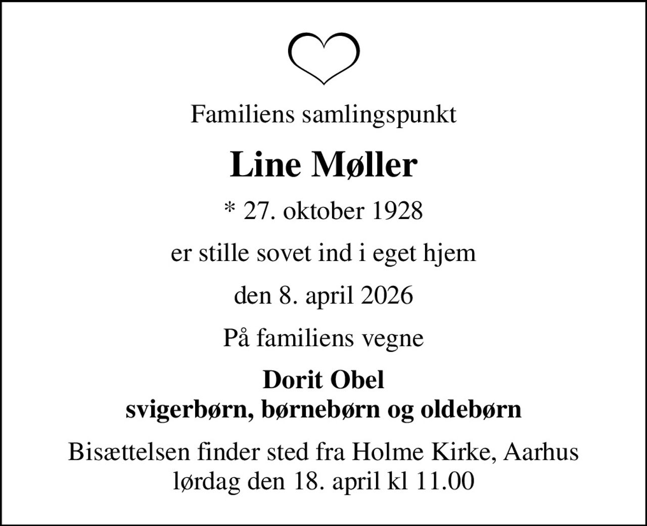 Familiens samlingspunkt
Line Møller
* 27. oktober 1928
er stille sovet ind i eget hjem
den 8. april 2026
På familiens vegne
Dorit Obel svigerbørn, børnebørn og oldebørn
Bisættelsen finder sted fra Holme Kirke, Aarhus lørdag den 18. april kl 11.00