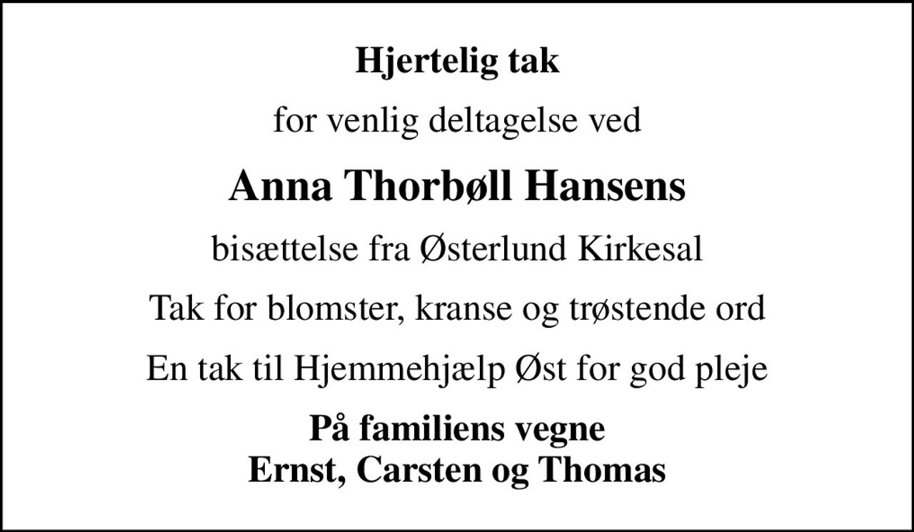 Hjertelig tak
for venlig deltagelse ved
Anna Thorbøll Hansens
bisættelse fra Østerlund Kirkesal
Tak for blomster, kranse og trøstende ord
En tak til Hjemmehjælp Øst for god pleje
På familiens vegne Ernst, Carsten og Thomas