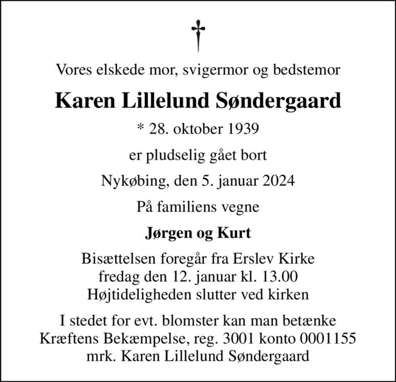 Vores elskede mor, svigermor og bedstemor
Karen Lillelund Søndergaard
* 28. oktober 1939
er pludselig gået bort
Nykøbing, den 5. januar 2024
På familiens vegne
Jørgen og Kurt
Bisættelsen foregår fra Erslev Kirke  fredag den 12. januar kl. 13.00  Højtideligheden slutter ved kirken
I stedet for evt. blomster kan man betænke
					Kræftens Bekæmpelse reg.3001konto0001155mrk. Karen Lillelund
					Søndergaard