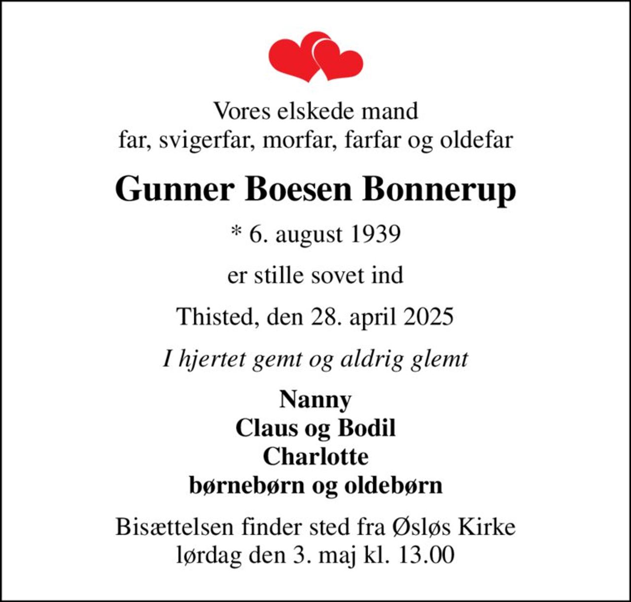 Vores elskede mand far, svigerfar, morfar, farfar og oldefar
Gunner Boesen Bonnerup
* 6. august 1939
er stille sovet ind
Thisted, den 28. april 2025
I hjertet gemt og aldrig glemt
Nanny Claus og Bodil Charlotte børnebørn og oldebørn
Bisættelsen finder sted fra Øsløs Kirke  lørdag den 3. maj kl. 13.00