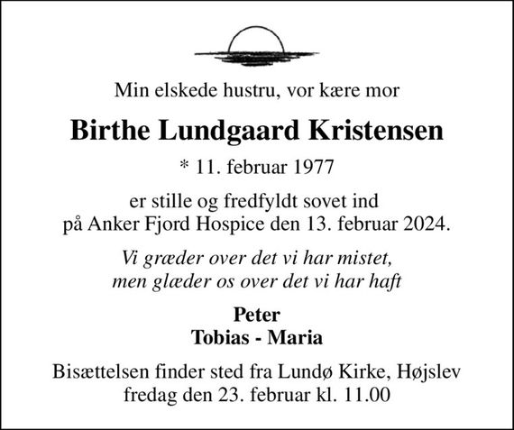 Min elskede hustru, vor kære mor
Birthe Lundgaard Kristensen
* 11. februar 1977
er stille og fredfyldt sovet ind  på Anker Fjord Hospice den 13. februar 2024.
Vi græder over det vi har mistet, men glæder os over det vi har haft
Peter Tobias - Maria
Bisættelsen finder sted fra Lundø Kirke, Højslev  fredag den 23. februar kl. 11.00