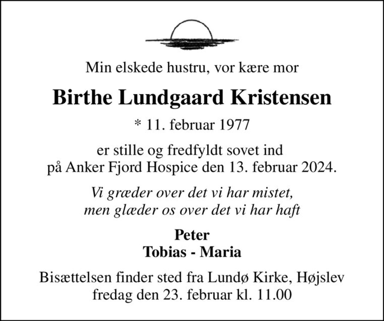 Min elskede hustru, vor kære mor
Birthe Lundgaard Kristensen
* 11. februar 1977
er stille og fredfyldt sovet ind  på Anker Fjord Hospice den 13. februar 2024.
Vi græder over det vi har mistet, men glæder os over det vi har haft
Peter Tobias - Maria
Bisættelsen finder sted fra Lundø Kirke, Højslev  fredag den 23. februar kl. 11.00
