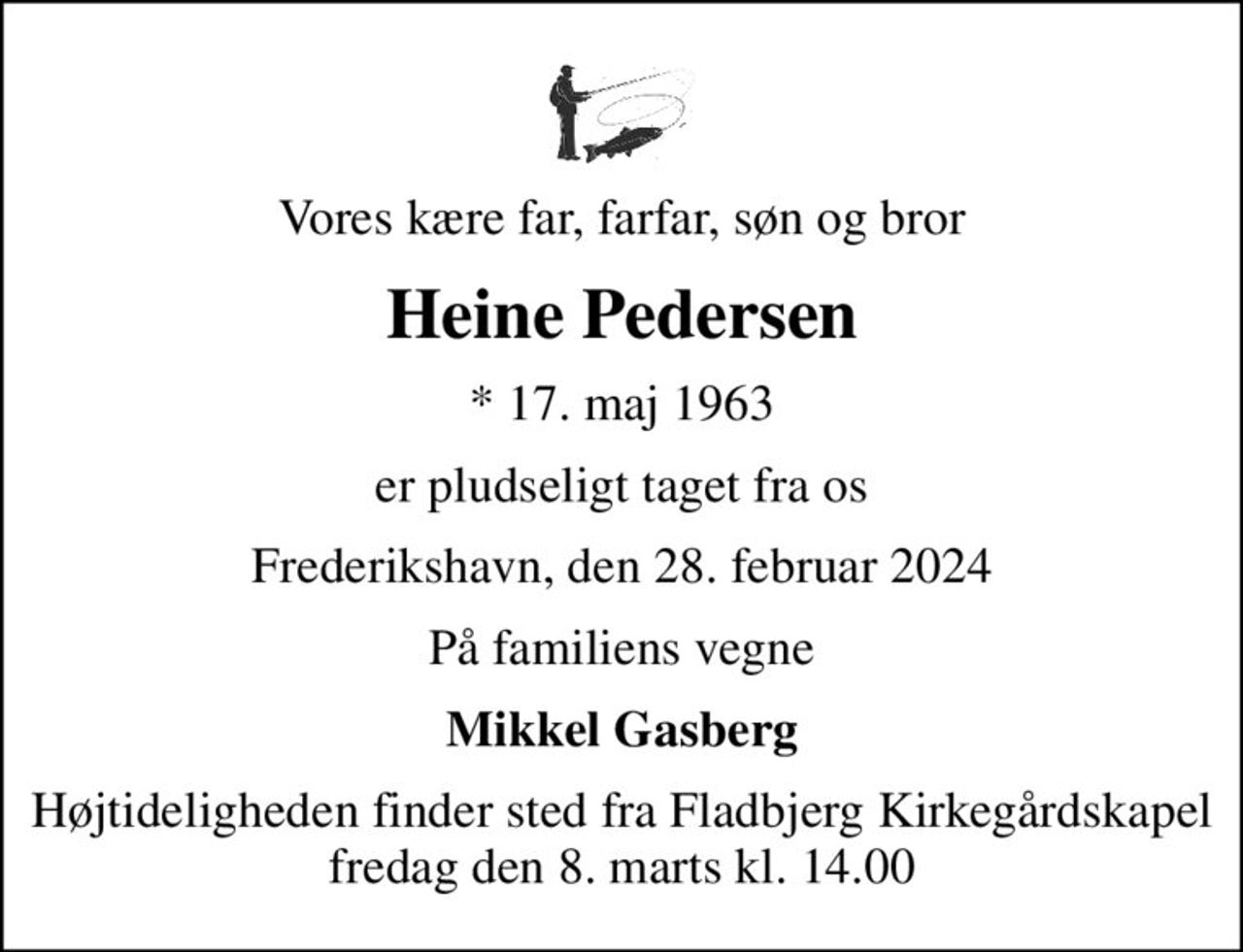 Vores kære far, farfar, søn og bror
Heine Pedersen
* 17. maj 1963
er pludseligt taget fra os
Frederikshavn, den 28. februar 2024
På familiens vegne
Mikkel Gasberg
Højtideligheden finder sted fra Fladbjerg Kirkegårdskapel  fredag den 8. marts kl. 14.00