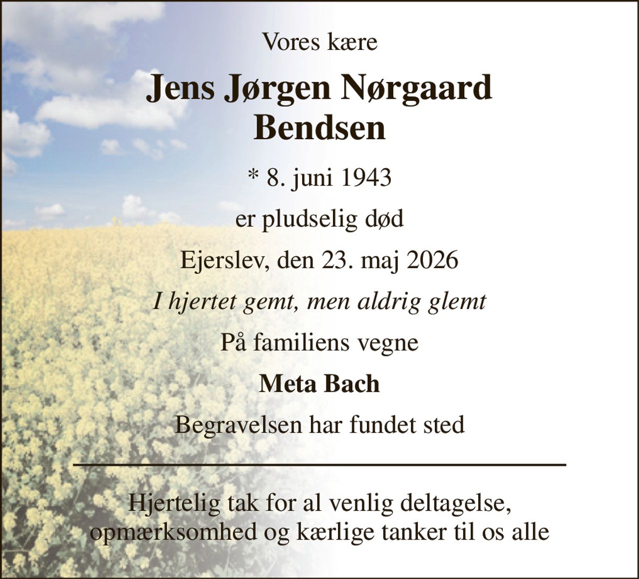 Vores kære 
Jens Jørgen Nørgaard Bendsen 
*​ 8. juni 1943 
er pludselig død 
Ejerslev, den 23. maj 2026 
I hjertet gemt, men aldrig glemt 
På familiens vegne 
Meta Bach 
Begravelsen har fundet sted 
Hjertelig tak for al venlig deltagelse, opmærksomhed og kærlige tanker til os alle