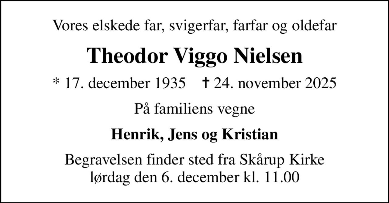 Vores elskede far, svigerfar, farfar og oldefar
Theodor Viggo Nielsen
* 17. december 1935    ✝ 24. november 2025
På familiens vegne
Henrik, Jens og Kristian
Begravelsen finder sted fra Skårup Kirke  lørdag den 6. december kl. 11.00