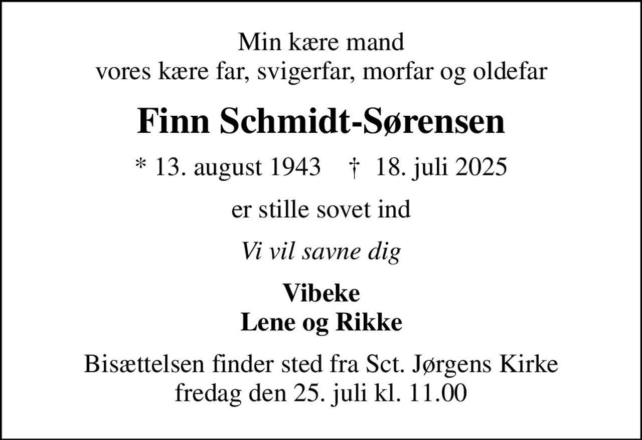 Min kære mand vores kære far, svigerfar, morfar og oldefar
Finn Schmidt-Sørensen
* 13. august 1943    ✝ 18. juli 2025
er stille sovet ind
Vi vil savne dig
Vibeke Lene og Rikke
Bisættelsen finder sted fra Sct. Jørgens Kirke  fredag den 25. juli kl. 11.00
