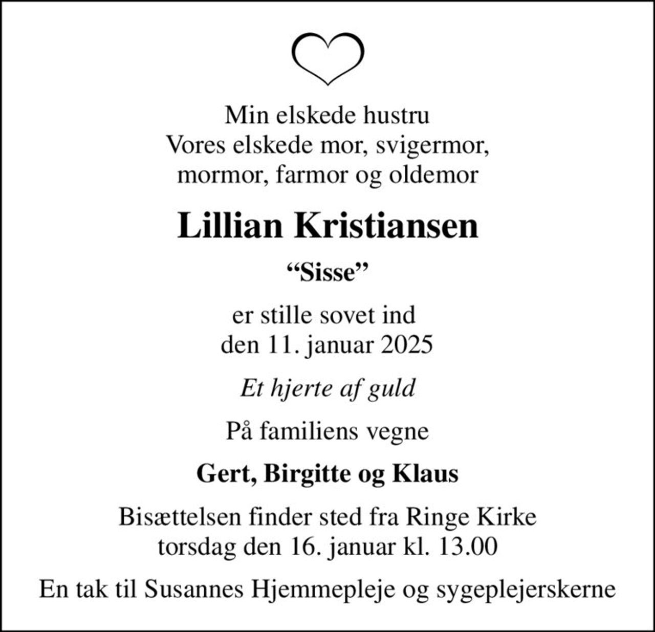 Min elskede hustru Vores elskede mor, svigermor, mormor, farmor og oldemor
Lillian Kristiansen
Sisse
er stille sovet ind  den 11. januar 2025
Et hjerte af guld
På familiens vegne
Gert, Birgitte og Klaus
Bisættelsen finder sted fra Ringe Kirke  torsdag den 16. januar kl. 13.00 
En tak til Susannes Hjemmepleje og sygeplejerskerne