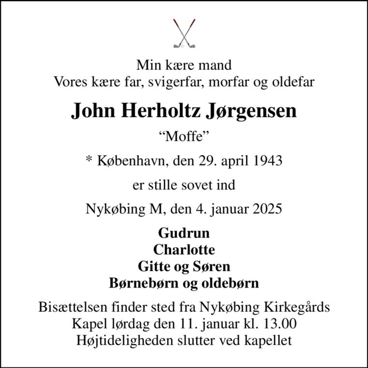 Min kære mand Vores kære far, svigerfar, morfar og oldefar
John Herholtz Jørgensen
Moffe
* København, den 29. april 1943
er stille sovet ind
Nykøbing M, den 4. januar 2025
Gudrun Charlotte Gitte og Søren Børnebørn og oldebørn
Bisættelsen finder sted fra Nykøbing Kirkegårds Kapel  lørdag den 11. januar kl. 13.00  Højtideligheden slutter ved kapellet