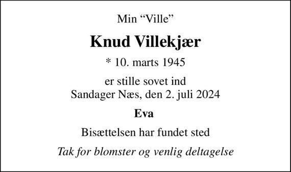 Min Ville
Knud Villekjær
* 10. marts 1945
er stille sovet ind Sandager Næs, den 2. juli 2024
Eva 
Bisættelsen har fundet sted
Tak for blomster og venlig deltagelse