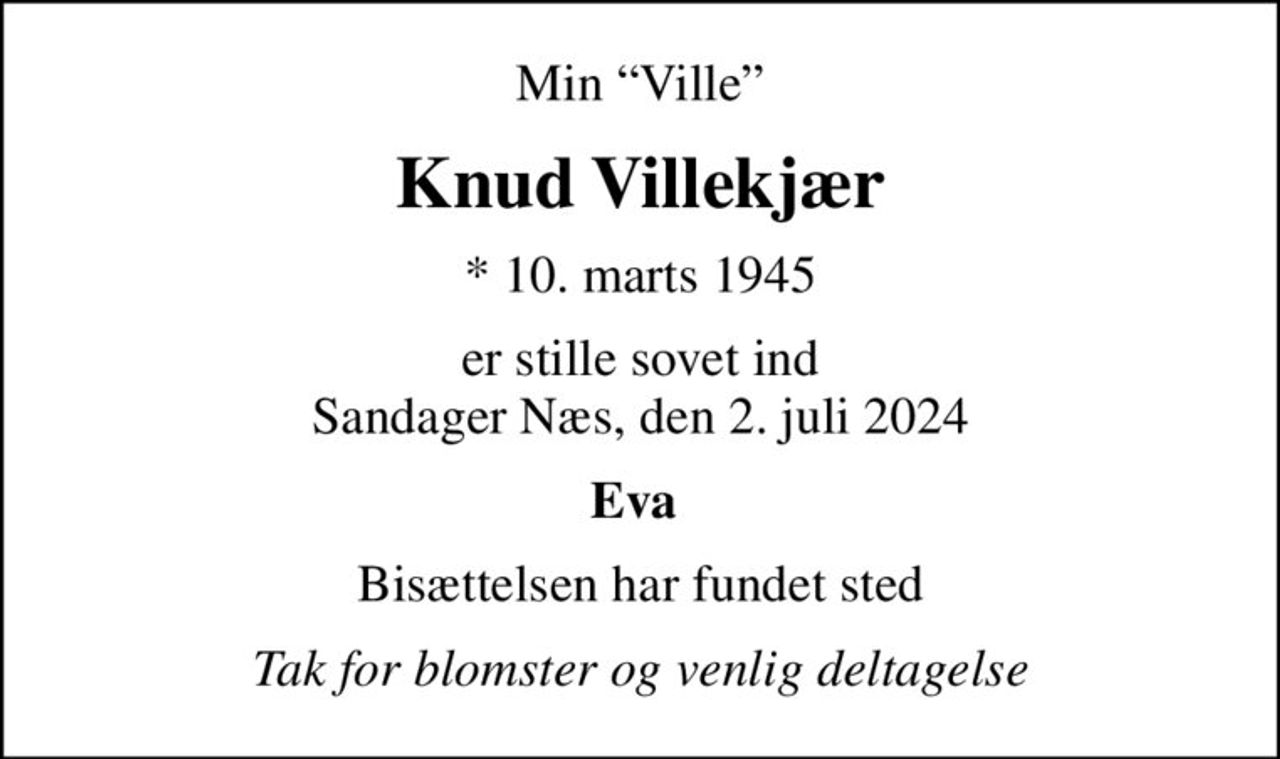 Min Ville
Knud Villekjær
* 10. marts 1945
er stille sovet ind Sandager Næs, den 2. juli 2024
Eva 
Bisættelsen har fundet sted
Tak for blomster og venlig deltagelse