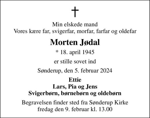 Min elskede mand Vores kære far, svigerfar, morfar, farfar og oldefar
Morten Jødal
* 18. april 1945
er stille sovet ind
Sønderup, den 5. februar 2024
Ettie Lars, Pia og Jens Svigerbørn, børnebørn og oldebørn
Begravelsen finder sted fra Sønderup Kirke  fredag den 9. februar kl. 13.00