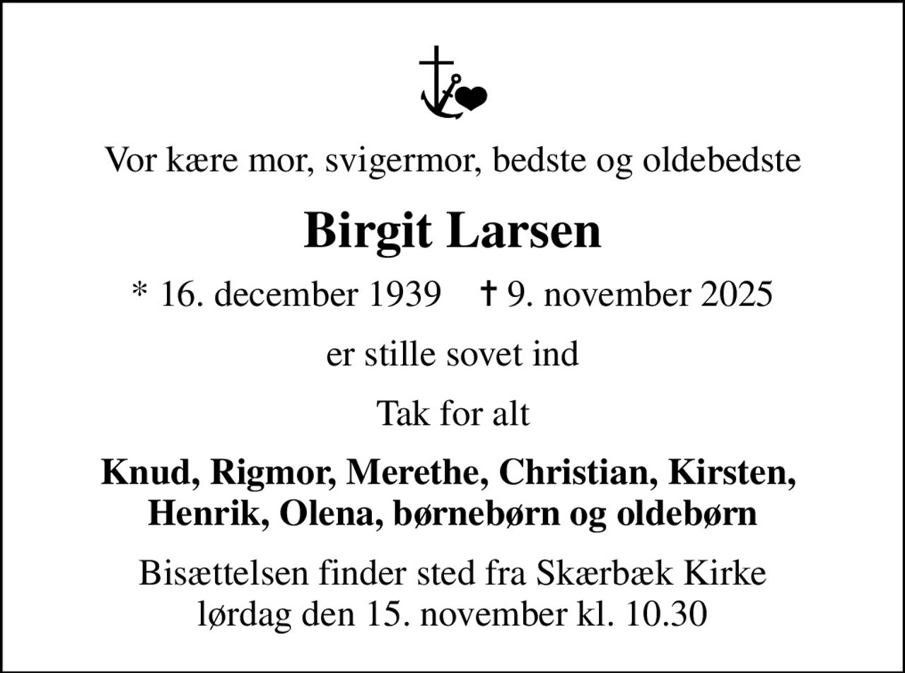 Vor kære mor, svigermor, bedste og oldebedste
Birgit Larsen
* 16. december 1939    ✝ 9. november 2025
er stille sovet ind
Tak for alt
Knud, Rigmor, Merethe, Christian, Kirsten,  Henrik, Olena, børnebørn og oldebørn
Bisættelsen finder sted fra Skærbæk Kirke  lørdag den 15. november kl. 10.30