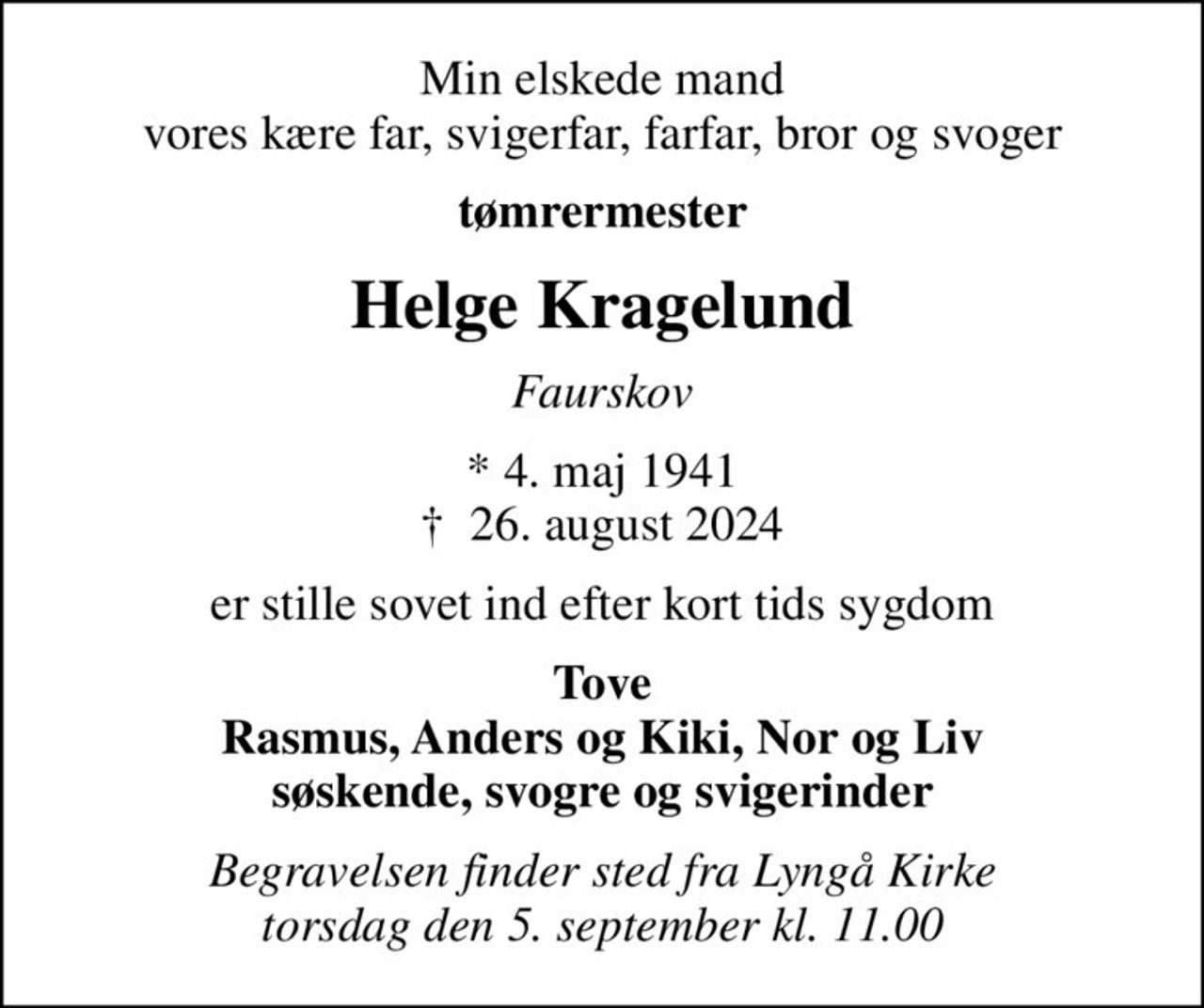Min elskede mand vores kære far, svigerfar, farfar, bror og svoger
tømrermester
Helge Kragelund
Faurskov
* 4. maj 1941
						✝ 26. august 2024
er stille sovet ind efter kort tids sygdom
Tove Rasmus, Anders og Kiki, Nor og Liv søskende, svogre og svigerinder
Begravelsen finder sted fra Lyngå Kirke  torsdag den 5. september kl. 11.00