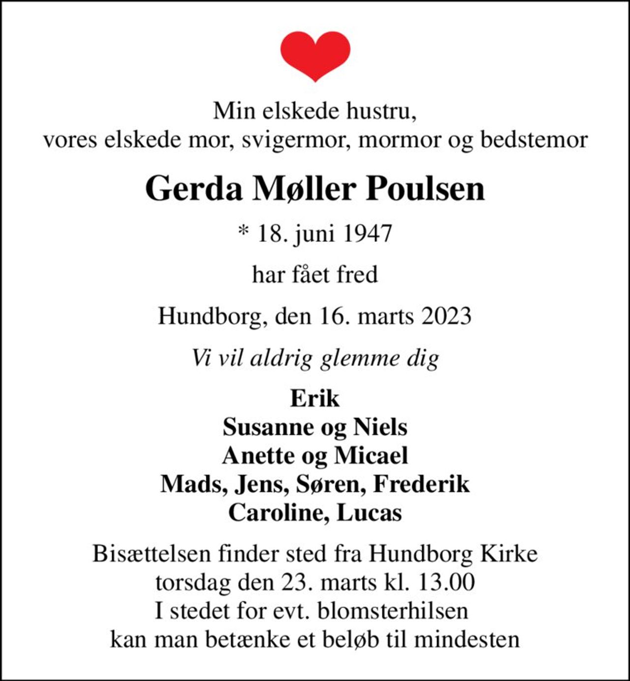 Min elskede hustru, vores elskede mor, svigermor, mormor og bedstemor
Gerda Møller Poulsen
* 18. juni 1947
har fået fred
Hundborg, den 16. marts 2023
Vi vil aldrig glemme dig
Erik Susanne og Niels Anette og Micael Mads, Jens, Søren, Frederik Caroline, Lucas
Bisættelsen finder sted fra Hundborg Kirke  torsdag den 23. marts kl. 13.00  I stedet for evt. blomsterhilsen  kan man betænke et beløb til mindesten