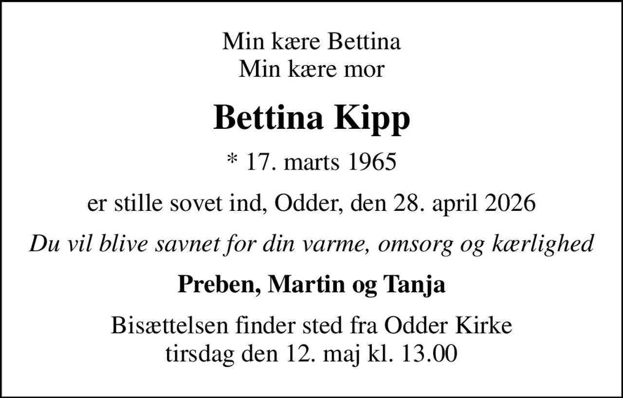 Min kære Bettina Min kære mor
Bettina Kipp
* 17. marts 1965
er stille sovet ind, Odder, den 28. april 2026
Du vil blive savnet for din varme, omsorg og kærlighed
Preben, Martin og Tanja
Bisættelsen finder sted fra Odder Kirke tirsdag den 12. maj kl. 13.00