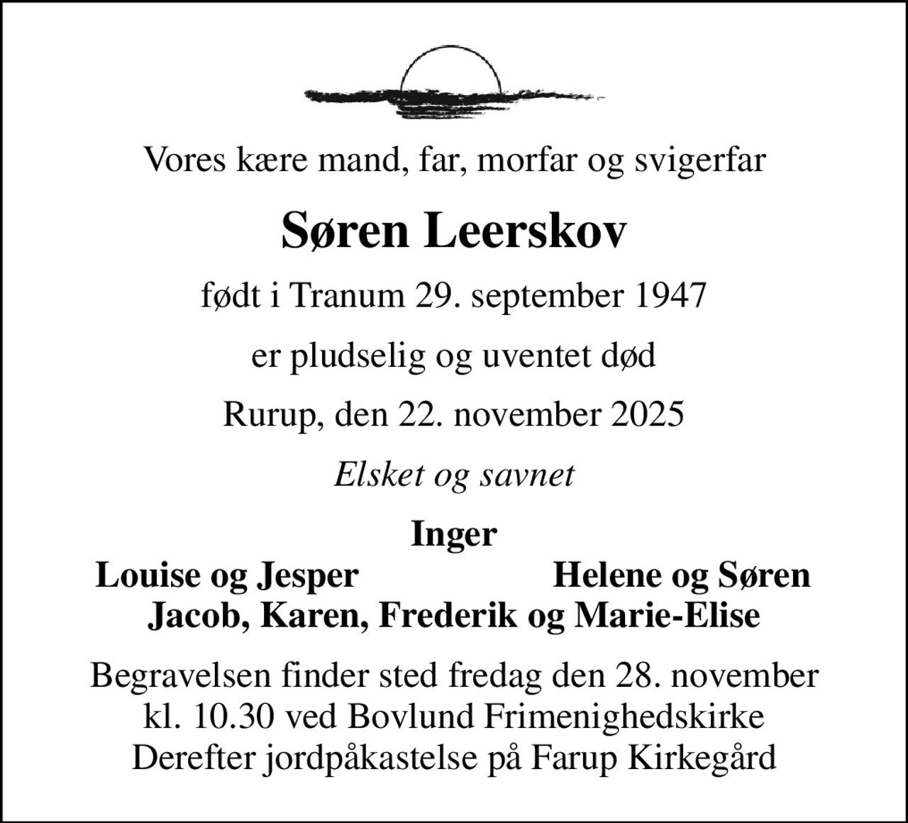 Vores kære mand, far, morfar og svigerfar
Søren Leerskov
født i Tranum 29. september 1947
er pludselig og uventet død
Rurup, den 22. november 2025
Elsket og savnet
Inger
Louise og Jesper
Helene og Søren
Begravelsen finder sted fredag den 28. november kl. 10.30 ved Bovlund Frimenighedskirke Derefter jordpåkastelse på Farup Kirkegård