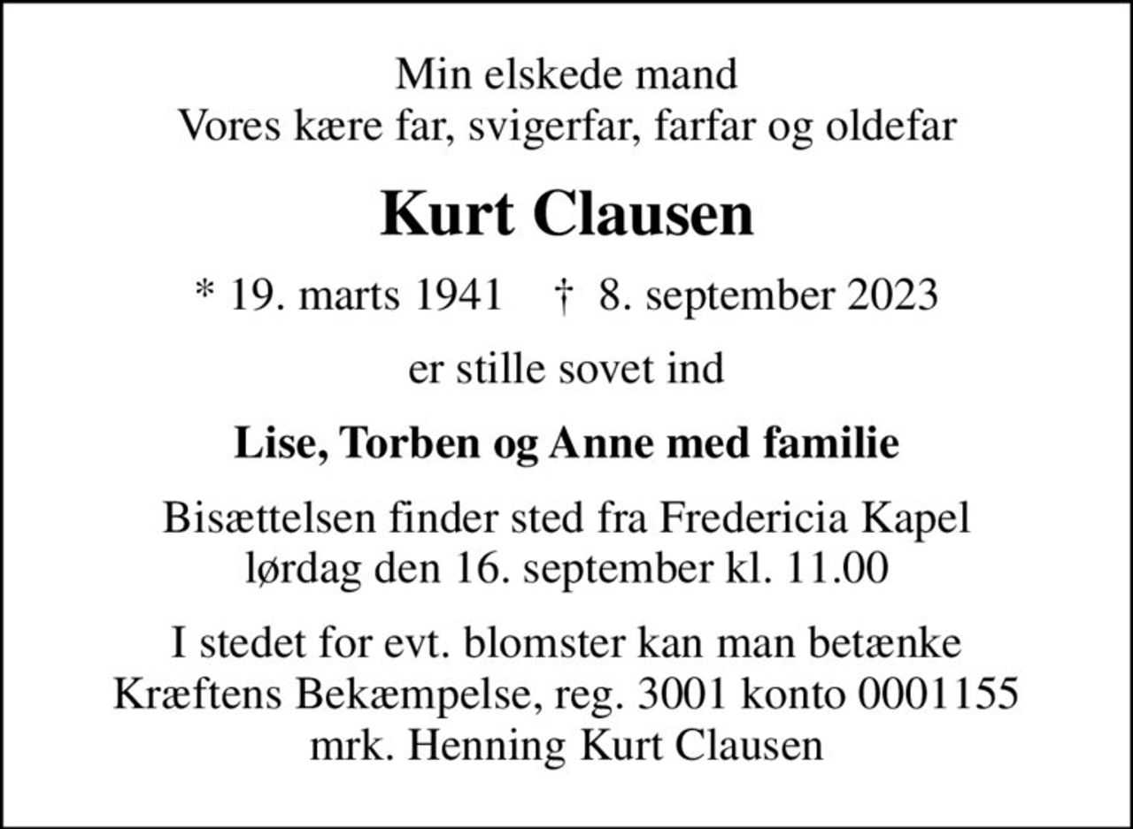 Min elskede mand Vores kære far, svigerfar, farfar og oldefar
Kurt Clausen
* 19. marts 1941    ✝ 8. september 2023
er stille sovet ind
Lise, Torben og Anne med familie
Bisættelsen finder sted fra Fredericia Kapel  lørdag den 16. september kl. 11.00 
I stedet for evt. blomster kan man betænke
					Kræftens Bekæmpelse reg.3001konto0001155mrk. Henning Kurt
					Clausen