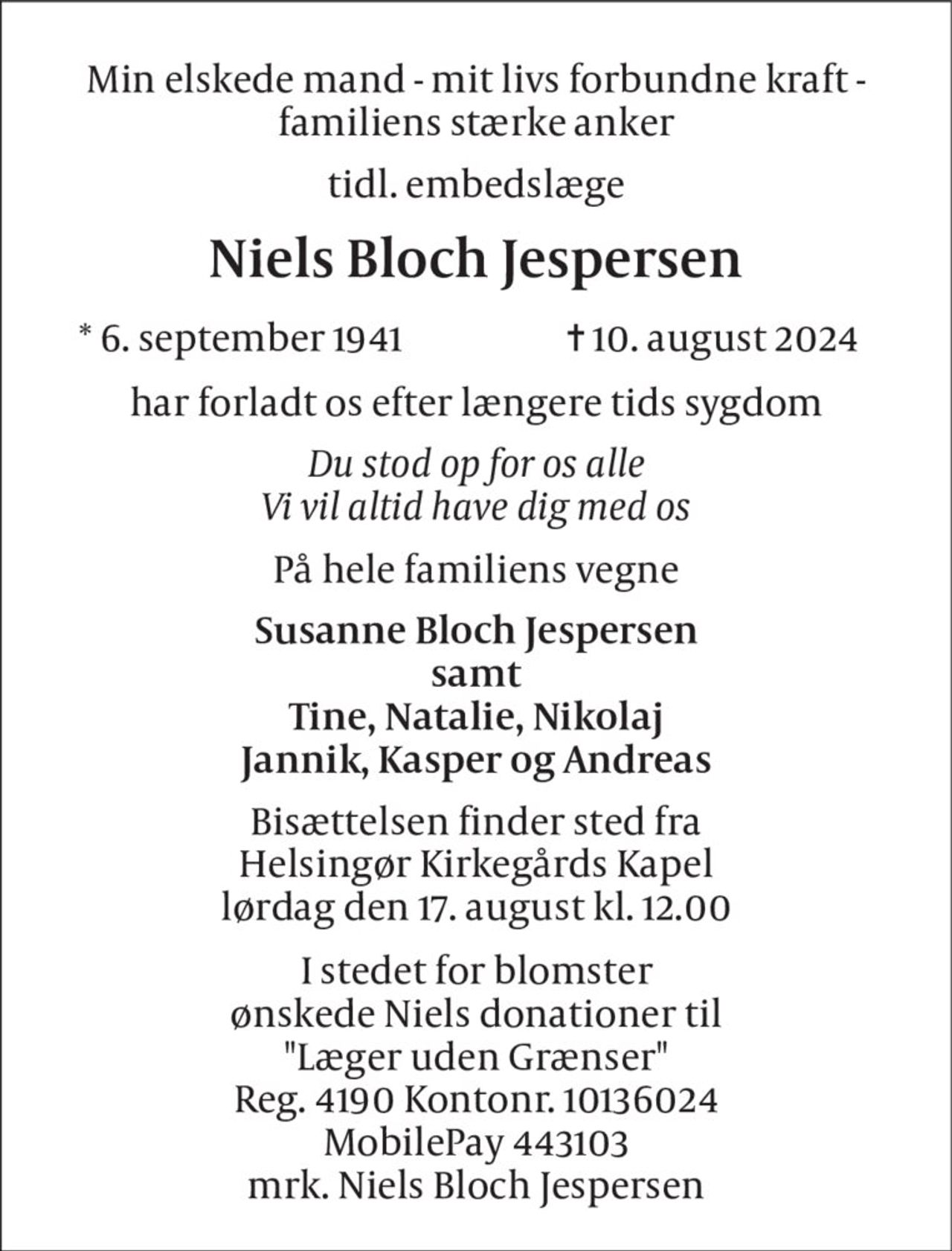 Min elskede mand - mit livs forbundne kraft - familiens stærke anker 
tidl. embedslæge 
Niels Bloch Jespersen 
*​ 6. september 1941 
✝​ 10. august 2024​ 
har forladt os efter længere tids sygdom 
Du stod op for os alle Vi vil altid have dig med os 
På hele familiens vegne 
Susanne Bloch Jespersen samt Tine, Natalie, Nikolaj Jannik, Kasper og Andreas 
Bisættelsen​ finder sted fra Helsingør Kirkegårds Kapel​ lørdag den 17. august​ kl. 12.00 
I stedet for blomster ønskede Niels donationer til "Læger uden Grænser" Reg. 4190 Kontonr. 10136024 MobilePay 443103 mrk. Niels Bloch Jespersen