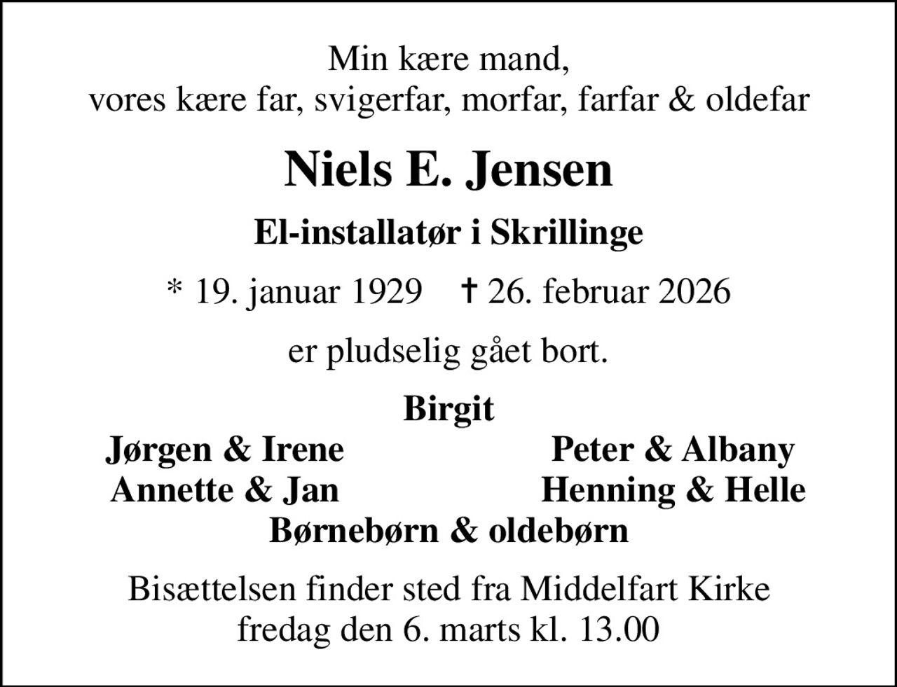 Min kære mand, vores kære far, svigerfar, morfar, farfar & oldefar
Niels E. Jensen
El-installatør i Skrillinge
* 19. januar 1929    ✝ 26. februar 2026
er pludselig gået bort.
Birgit
Jørgen & Irene
Peter & Albany
Annette & Jan
Henning & Helle
Bisættelsen finder sted fra Middelfart Kirke  fredag den 6. marts kl. 13.00