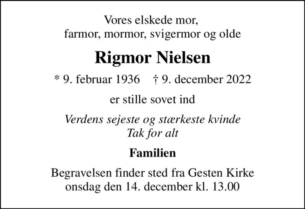 Vores elskede mor,  farmor, mormor, svigermor og olde
Rigmor Nielsen
* 9. februar 1936    ✝ 9. december 2022
er stille sovet ind
Verdens sejeste og stærkeste kvinde Tak for alt
Familien
Begravelsen finder sted fra Gesten Kirke  onsdag den 14. december kl. 13.00
