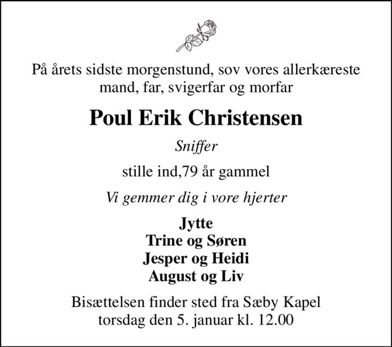 På årets sidste morgenstund, sov vores allerkæreste mand, far, svigerfar og morfar
Poul Erik Christensen
Sniffer
stille ind,79 år gammel
Vi gemmer dig i vore hjerter
Jytte Trine og Søren Jesper og Heidi August og Liv
Bisættelsen finder sted fra Sæby Kapel  torsdag den 5. januar kl. 12.00